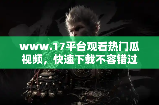 www.17平台观看热门瓜视频，快速下载不容错过