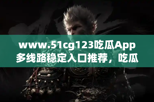 www.51cg123吃瓜App多线路稳定入口推荐,吃瓜不再断线卡顿 www.51cg123吃瓜App多线路稳定入口推荐,吃瓜不再断线卡顿