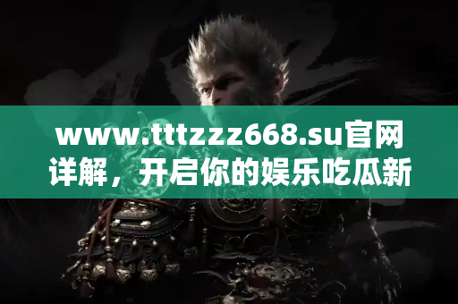 www.tttzzz668.su官网详解，开启你的娱乐吃瓜新体验