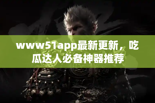 www51app最新更新，吃瓜达人必备神器推荐