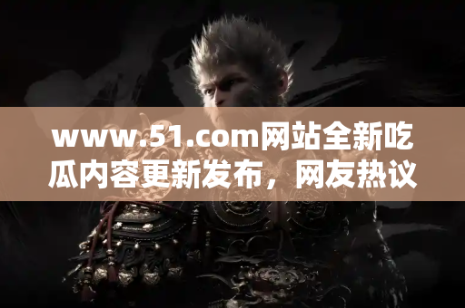 www.51.com网站全新吃瓜内容更新发布，网友热议不断