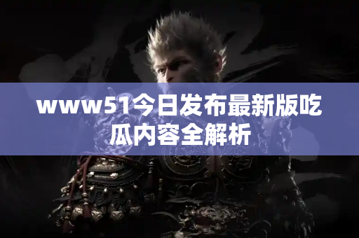www51今日发布最新版吃瓜内容全解析 www51今日发布最新版吃瓜内容全解析