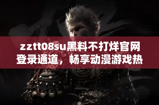 zztt08su黑料不打烊官网登录通道，畅享动漫游戏热点新闻