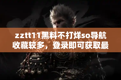 zztt11黑料不打烊so导航收藏较多，登录即可获取最新爆料