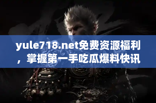 yule718.net免费资源福利，掌握第一手吃瓜爆料快讯