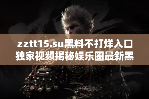 zztt15.su黑料不打烊入口独家视频揭秘娱乐圈最新黑料