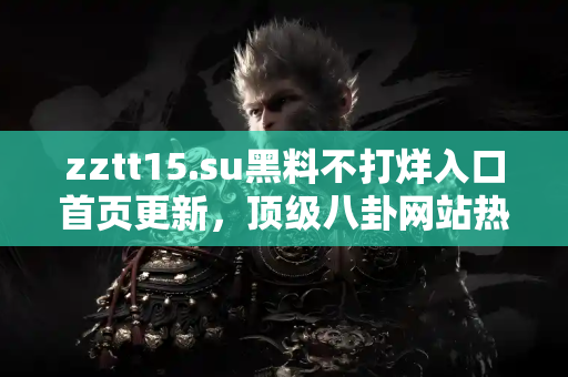 zztt15.su黑料不打烊入口首页更新，顶级八卦网站热点速递