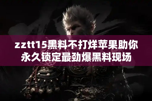 zztt15黑料不打烊苹果助你永久锁定最劲爆黑料现场