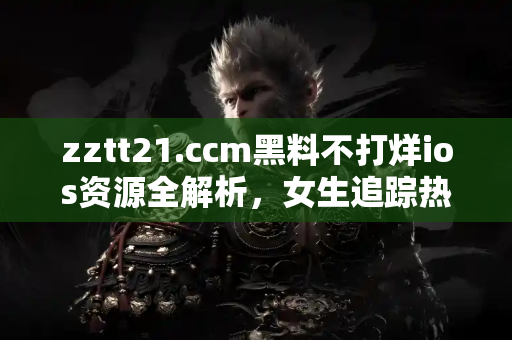 zztt21.ccm黑料不打烊ios资源全解析，女生追踪热点必备