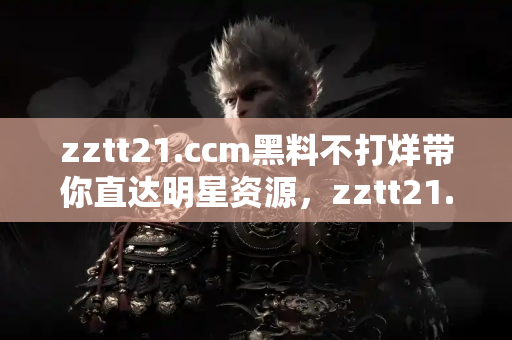 zztt21.ccm黑料不打烊带你直达明星资源，zztt21.ccm黑料不打烊每天都有新惊喜