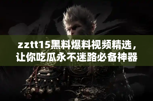 zztt15黑料爆料视频精选，让你吃瓜永不迷路必备神器