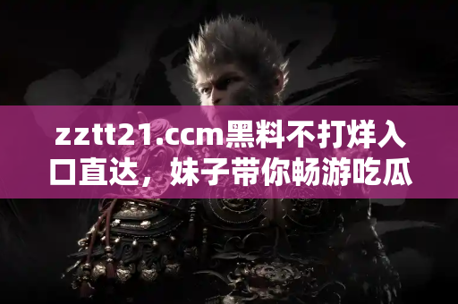 zztt21.ccm黑料不打烊入口直达，妹子带你畅游吃瓜神秘世界
