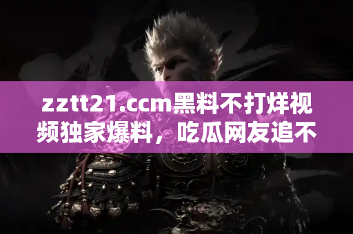 zztt21.ccm黑料不打烊视频独家爆料，吃瓜网友追不停的热点话题