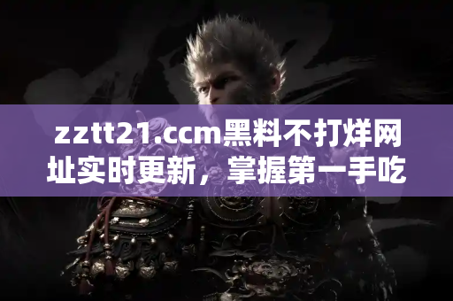 zztt21.ccm黑料不打烊网址实时更新，掌握第一手吃瓜资讯