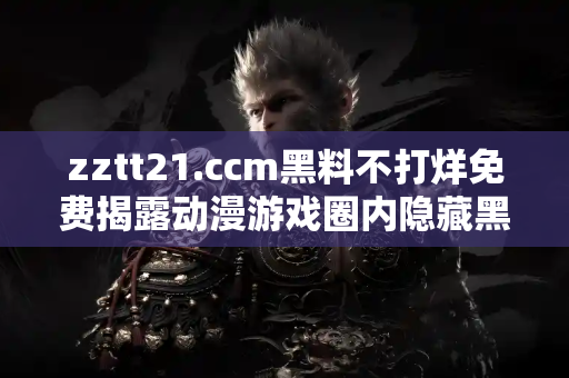 zztt21.ccm黑料不打烊免费揭露动漫游戏圈内隐藏黑幕