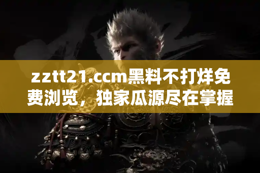 zztt21.ccm黑料不打烊免费浏览，独家瓜源尽在掌握