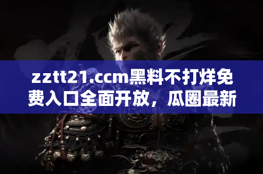 zztt21.ccm黑料不打烊免费入口全面开放，瓜圈最新动态全收录
