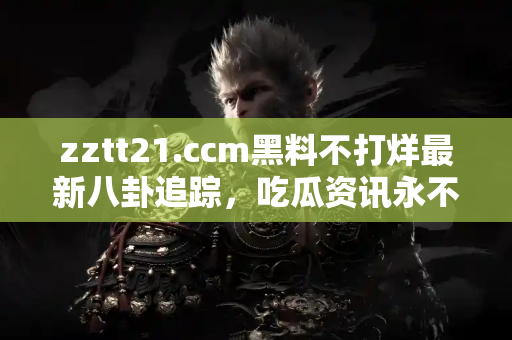 zztt21.ccm黑料不打烊最新八卦追踪，吃瓜资讯永不断档