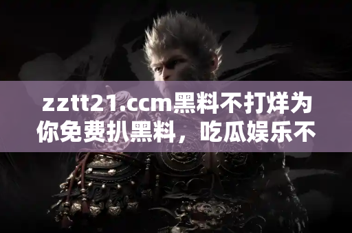 zztt21.ccm黑料不打烊为你免费扒黑料，吃瓜娱乐不停打烊！