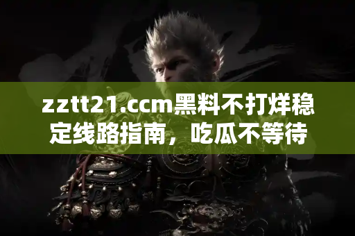 zztt21.ccm黑料不打烊稳定线路指南，吃瓜不等待