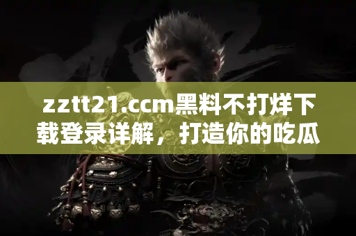 zztt21.ccm黑料不打烊下载登录详解，打造你的吃瓜神器