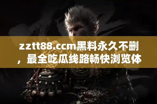 zztt88.ccm黑料永久不删，最全吃瓜线路畅快浏览体验