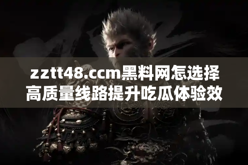 zztt48.ccm黑料网怎选择高质量线路提升吃瓜体验效率