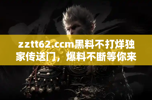 zztt62.ccm黑料不打烊独家传送门，爆料不断等你来