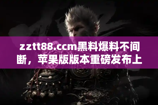 zztt88.ccm黑料爆料不间断，苹果版版本重磅发布上线