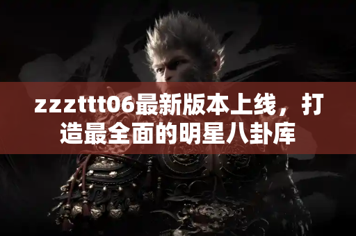 zzzttt06最新版本上线，打造最全面的明星八卦库