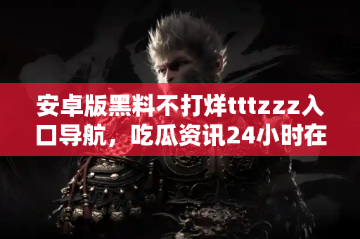 安卓版黑料不打烊tttzzz入口导航，吃瓜资讯24小时在线