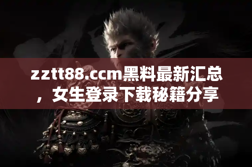 zztt88.ccm黑料最新汇总，女生登录下载秘籍分享