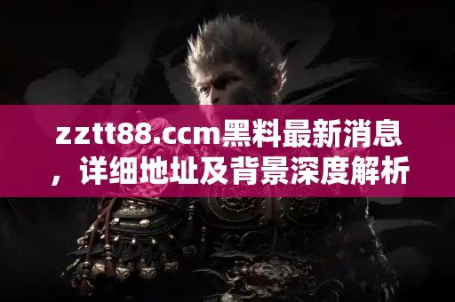zztt88.ccm黑料最新消息，详细地址及背景深度解析