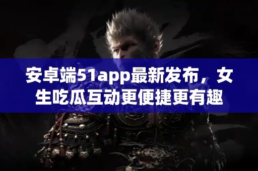 安卓端51app最新发布，女生吃瓜互动更便捷更有趣