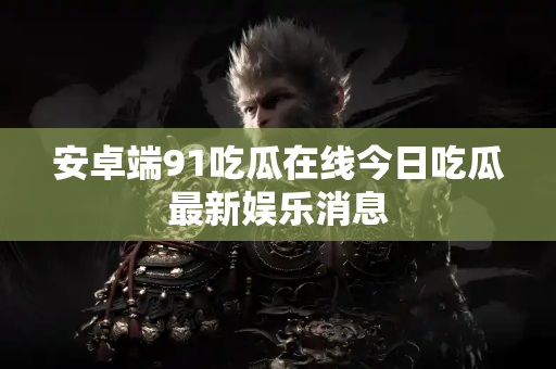 安卓端91吃瓜在线今日吃瓜最新娱乐消息