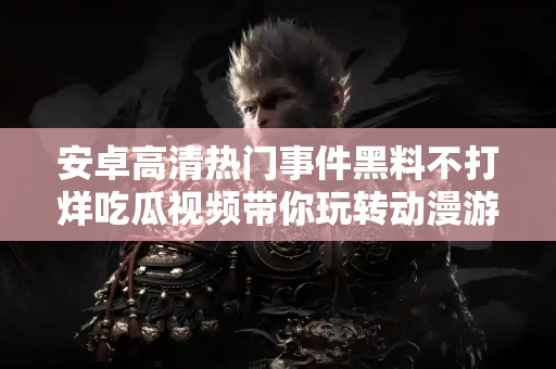 安卓高清热门事件黑料不打烊吃瓜视频带你玩转动漫游戏