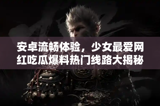 安卓流畅体验，少女最爱网红吃瓜爆料热门线路大揭秘！