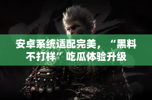 安卓系统适配完美，“黑料不打样”吃瓜体验升级