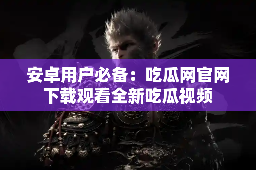 安卓用户必备：吃瓜网官网下载观看全新吃瓜视频