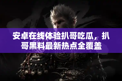 安卓在线体验扒哥吃瓜，扒哥黑料最新热点全覆盖
