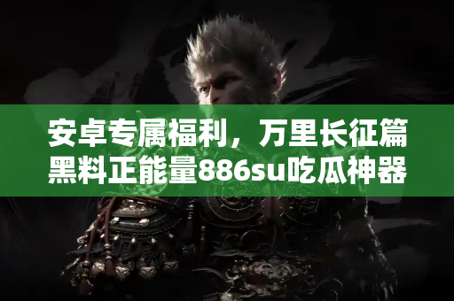 安卓专属福利，万里长征篇黑料正能量886su吃瓜神器超萌上线啦