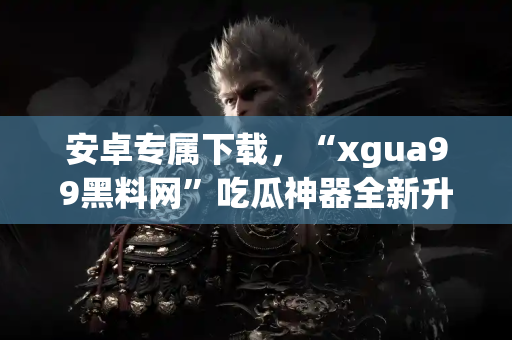 安卓专属下载，“xgua99黑料网”吃瓜神器全新升级