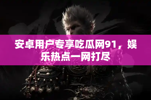 安卓用户专享吃瓜网91，娱乐热点一网打尽