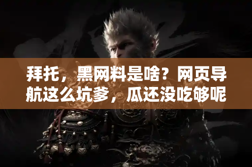 拜托,黑网料是啥?网页导航这么坑爹,瓜还没吃够呢! 拜托,黑网料是啥?网页导航这么坑爹,瓜还没吃够呢!