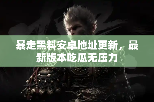 暴走黑料安卓地址更新，最新版本吃瓜无压力