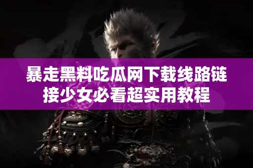 暴走黑料吃瓜网下载线路链接少女必看超实用教程