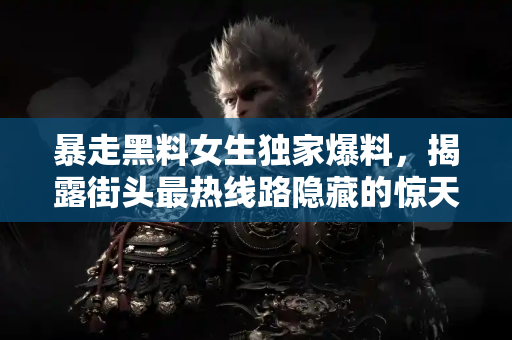 暴走黑料女生独家爆料，揭露街头最热线路隐藏的惊天黑料！