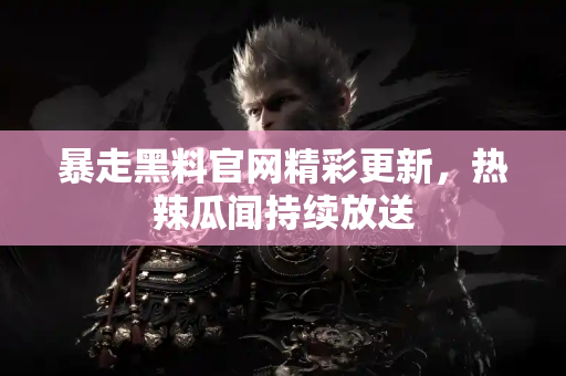 暴走黑料官网精彩更新，热辣瓜闻持续放送