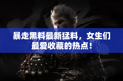 暴走黑料最新猛料，女生们最爱收藏的热点！