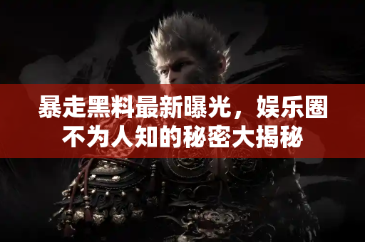 暴走黑料最新曝光，娱乐圈不为人知的秘密大揭秘